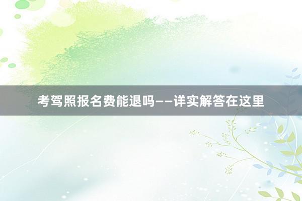 考驾照报名费能退吗——详实解答在这里