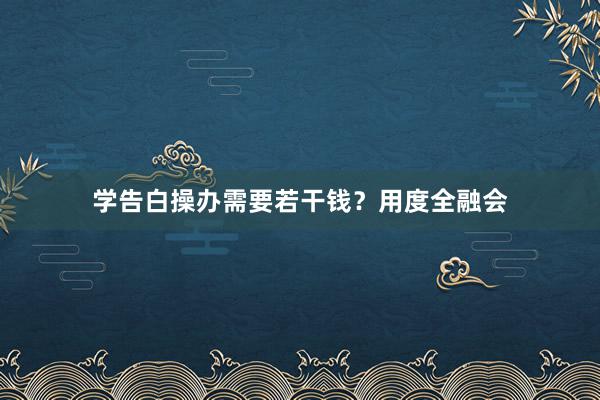 学告白操办需要若干钱？用度全融会