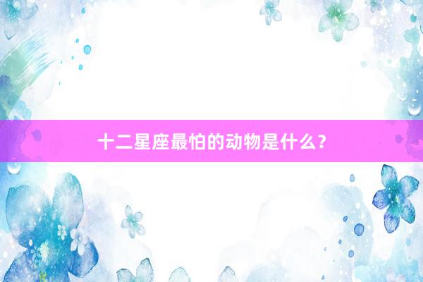 十二星座最怕的动物是什么？