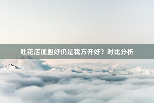 吐花店加盟好仍是我方开好？对比分析